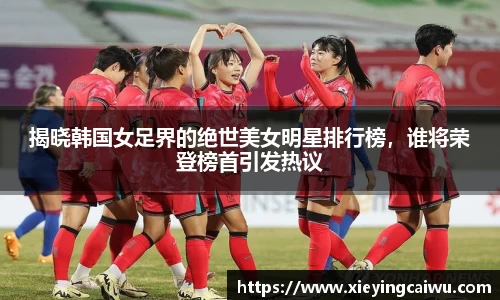 揭晓韩国女足界的绝世美女明星排行榜，谁将荣登榜首引发热议